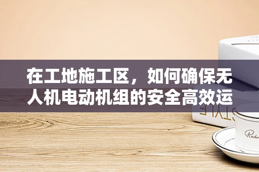 在工地施工区，如何确保无人机电动机组的安全高效运行？