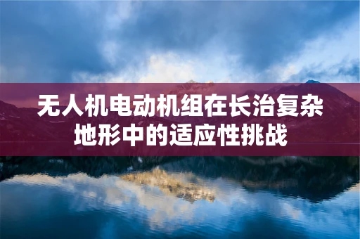 无人机电动机组在长治复杂地形中的适应性挑战