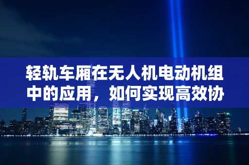 轻轨车厢在无人机电动机组中的应用，如何实现高效协同？