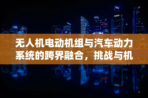 无人机电动机组与汽车动力系统的跨界融合，挑战与机遇？