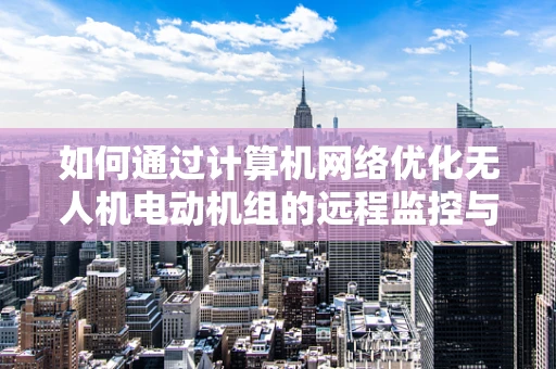如何通过计算机网络优化无人机电动机组的远程监控与故障诊断？