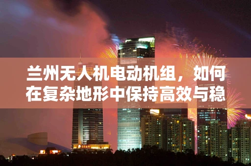 兰州无人机电动机组，如何在复杂地形中保持高效与稳定？