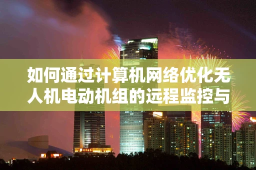 如何通过计算机网络优化无人机电动机组的远程监控与故障诊断？