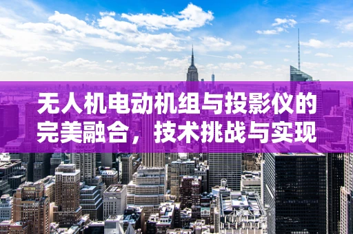 无人机电动机组与投影仪的完美融合，技术挑战与实现路径