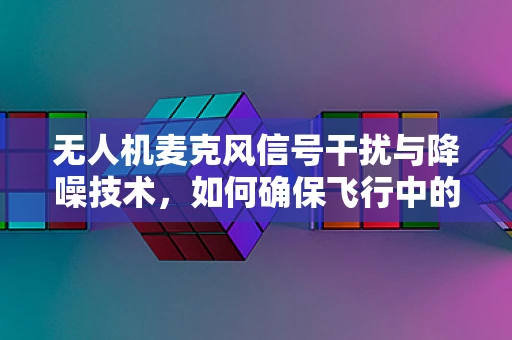 无人机麦克风信号干扰与降噪技术，如何确保飞行中的清晰通讯？