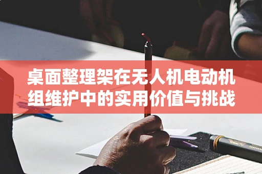桌面整理架在无人机电动机组维护中的实用价值与挑战
