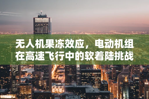 无人机果冻效应，电动机组在高速飞行中的软着陆挑战
