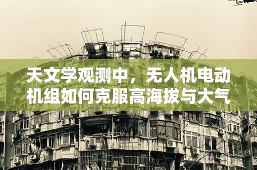 天文学观测中，无人机电动机组如何克服高海拔与大气扰动的影响？