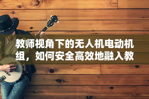 教师视角下的无人机电动机组，如何安全高效地融入教学？