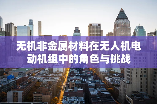 无机非金属材料在无人机电动机组中的角色与挑战