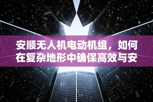 安顺无人机电动机组，如何在复杂地形中确保高效与安全？