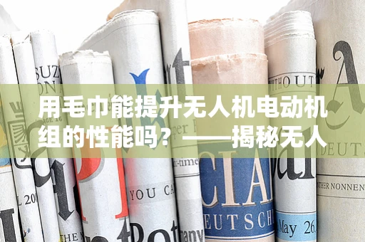用毛巾能提升无人机电动机组的性能吗？——揭秘无人机维护小窍门