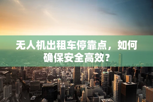 无人机出租车停靠点，如何确保安全高效？