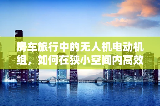 房车旅行中的无人机电动机组，如何在狭小空间内高效部署？
