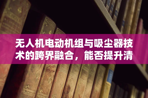 无人机电动机组与吸尘器技术的跨界融合，能否提升清洁效率？