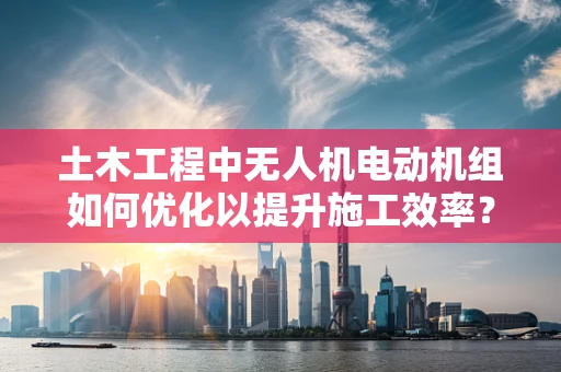 土木工程中无人机电动机组如何优化以提升施工效率？