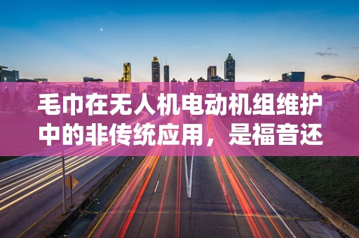 毛巾在无人机电动机组维护中的非传统应用，是福音还是陷阱？
