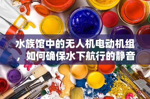 水族馆中的无人机电动机组，如何确保水下航行的静音与高效？