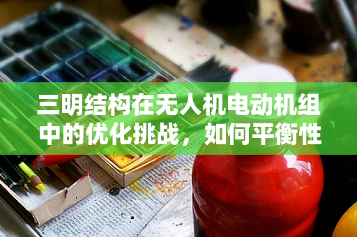 三明结构在无人机电动机组中的优化挑战，如何平衡性能与成本？