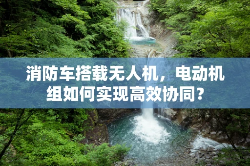 消防车搭载无人机，电动机组如何实现高效协同？
