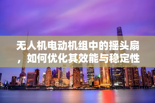 无人机电动机组中的摇头扇，如何优化其效能与稳定性？