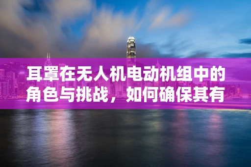 耳罩在无人机电动机组中的角色与挑战，如何确保其有效性与耐用性？