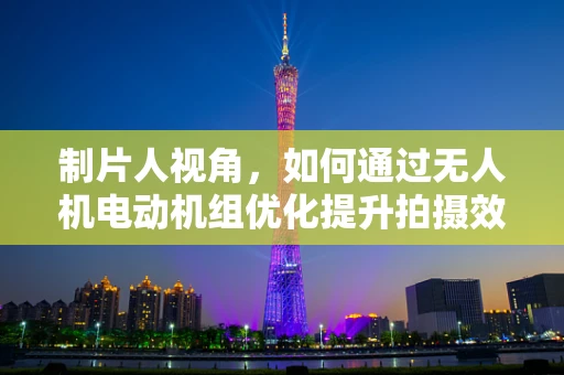 制片人视角，如何通过无人机电动机组优化提升拍摄效率与成本控制？