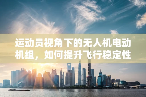 运动员视角下的无人机电动机组，如何提升飞行稳定性和安全性？