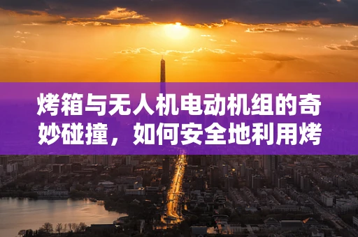 烤箱与无人机电动机组的奇妙碰撞，如何安全地利用烤箱进行电机测试？