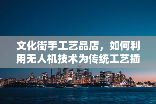 文化街手工艺品店，如何利用无人机技术为传统工艺插上‘飞行’的翅膀？