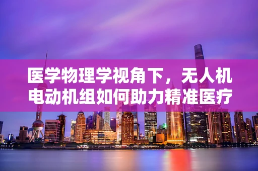 医学物理学视角下，无人机电动机组如何助力精准医疗配送？