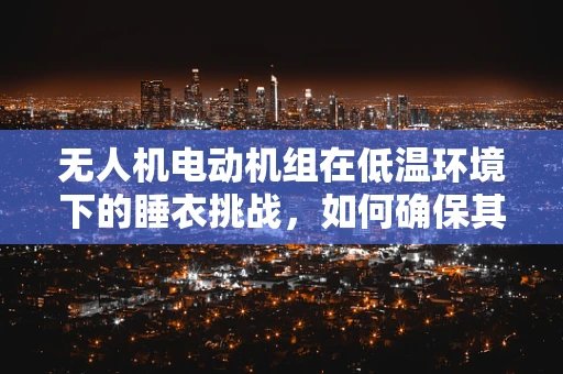 无人机电动机组在低温环境下的睡衣挑战，如何确保其性能与安全？