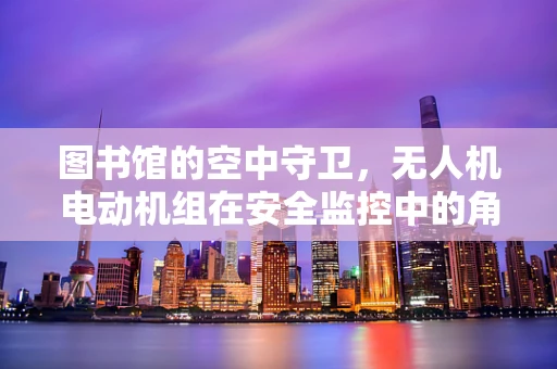图书馆的空中守卫，无人机电动机组在安全监控中的角色与挑战