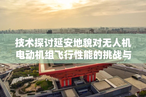 技术探讨延安地貌对无人机电动机组飞行性能的挑战与应对策略