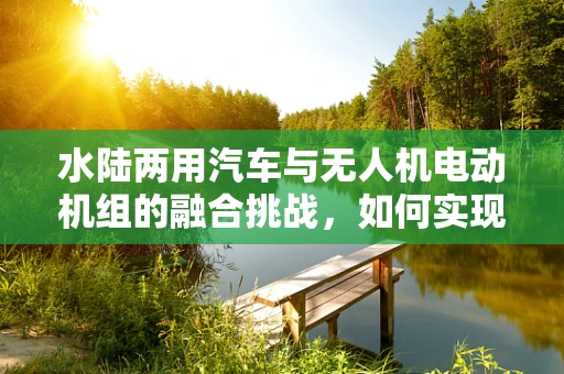 水陆两用汽车与无人机电动机组的融合挑战，如何实现无缝切换？