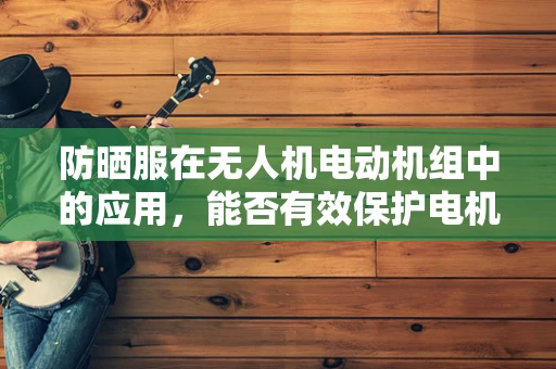防晒服在无人机电动机组中的应用，能否有效保护电机免受紫外线伤害？