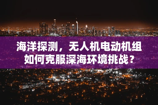 海洋探测，无人机电动机组如何克服深海环境挑战？