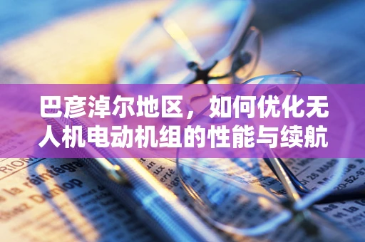 巴彦淖尔地区，如何优化无人机电动机组的性能与续航？