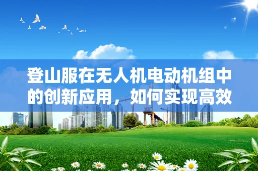 登山服在无人机电动机组中的创新应用，如何实现高效保暖与轻量化？