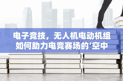 电子竞技，无人机电动机组如何助力电竞赛场的‘空中视角’？