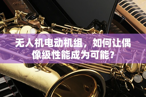 无人机电动机组，如何让偶像级性能成为可能？