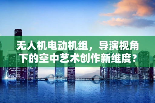 无人机电动机组，导演视角下的空中艺术创作新维度？
