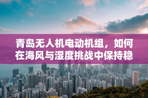 青岛无人机电动机组，如何在海风与湿度挑战中保持稳定飞行？