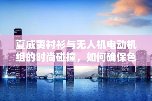 夏威夷衬衫与无人机电动机组的时尚碰撞，如何确保色彩匹配？
