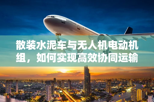 散装水泥车与无人机电动机组，如何实现高效协同运输？