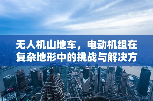 无人机山地车，电动机组在复杂地形中的挑战与解决方案？