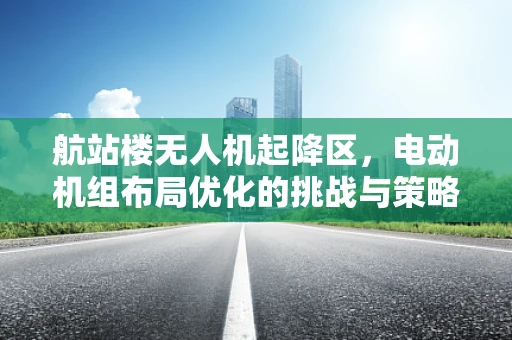 航站楼无人机起降区，电动机组布局优化的挑战与策略