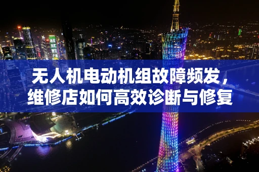 无人机电动机组故障频发，维修店如何高效诊断与修复？
