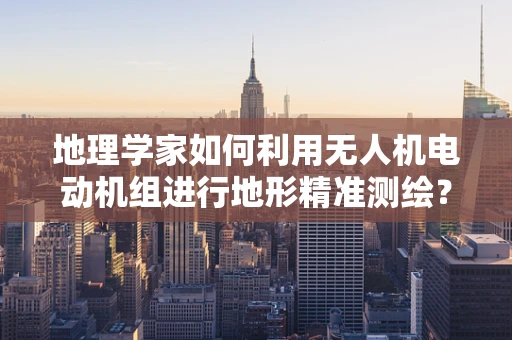 地理学家如何利用无人机电动机组进行地形精准测绘？