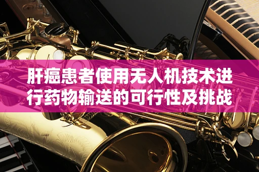 肝癌患者使用无人机技术进行药物输送的可行性及挑战